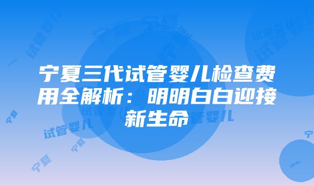 宁夏三代试管婴儿检查费用全解析：明明白白迎接新生命