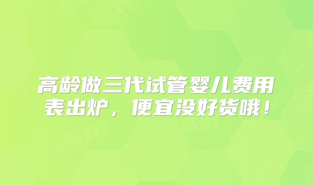 高龄做三代试管婴儿费用表出炉，便宜没好货哦！