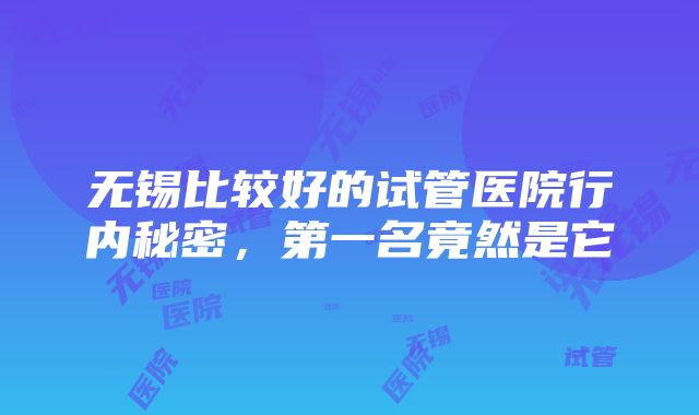 无锡比较好的试管医院行内秘密，第一名竟然是它