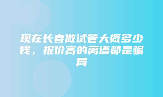 现在长春做试管大概多少钱，报价高的离谱都是骗局