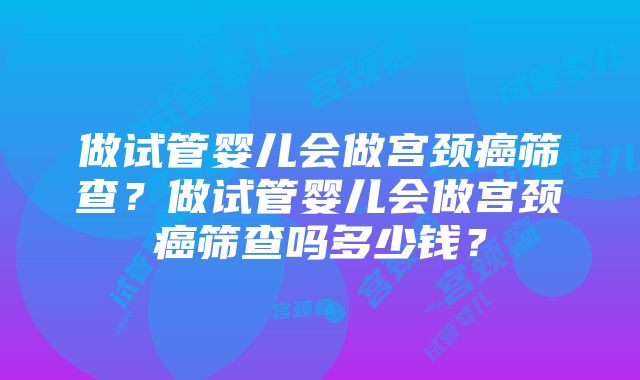 做试管婴儿会做宫颈癌筛查？做试管婴儿会做宫颈癌筛查吗多少钱？