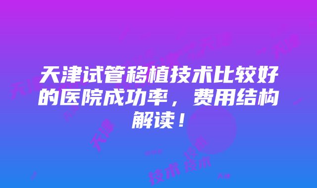 天津试管移植技术比较好的医院成功率，费用结构解读！