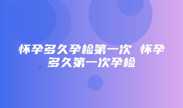 怀孕多久孕检第一次 怀孕多久第一次孕检