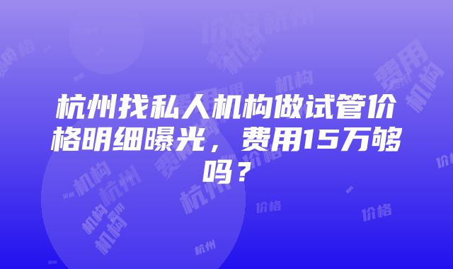 杭州找私人机构做试管价格明细曝光，费用15万够吗？