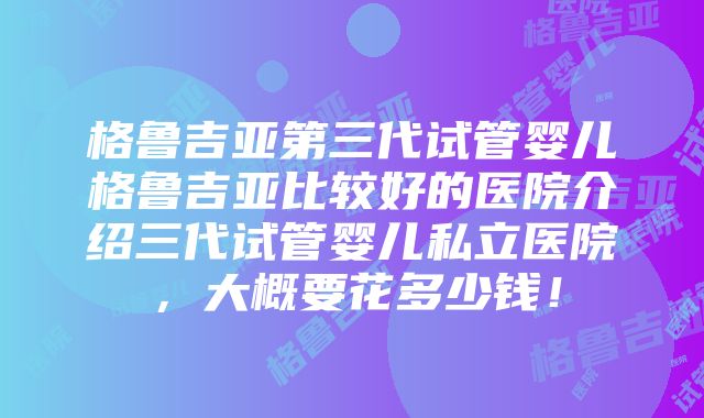 格鲁吉亚第三代试管婴儿格鲁吉亚比较好的医院介绍三代试管婴儿私立医院，大概要花多少钱！