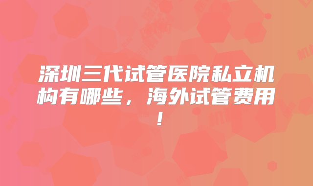 深圳三代试管医院私立机构有哪些，海外试管费用！