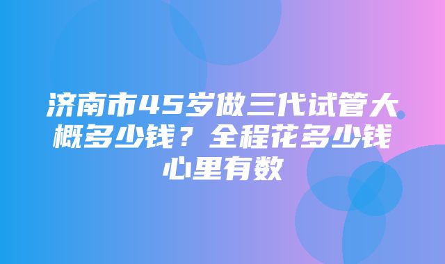 济南市45岁做三代试管大概多少钱？全程花多少钱心里有数