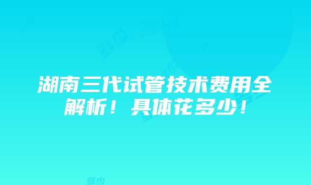 湖南三代试管技术费用全解析！具体花多少！