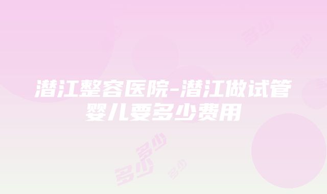 潜江整容医院-潜江做试管婴儿要多少费用