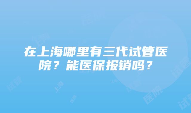 在上海哪里有三代试管医院？能医保报销吗？