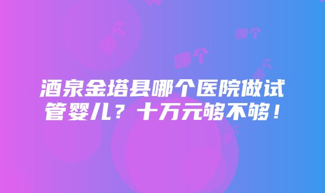 酒泉金塔县哪个医院做试管婴儿？十万元够不够！