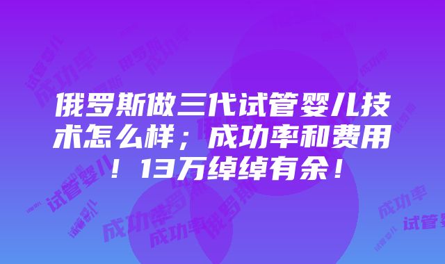 俄罗斯做三代试管婴儿技术怎么样；成功率和费用！13万绰绰有余！