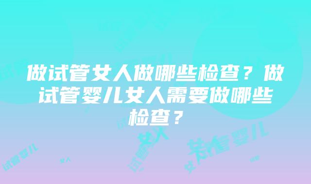 做试管女人做哪些检查？做试管婴儿女人需要做哪些检查？