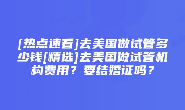 [热点速看]去美国做试管多少钱[精选]去美国做试管机构费用？要结婚证吗？