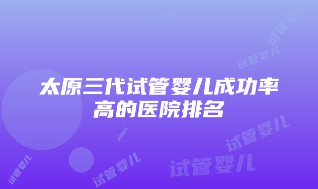 太原三代试管婴儿成功率高的医院排名