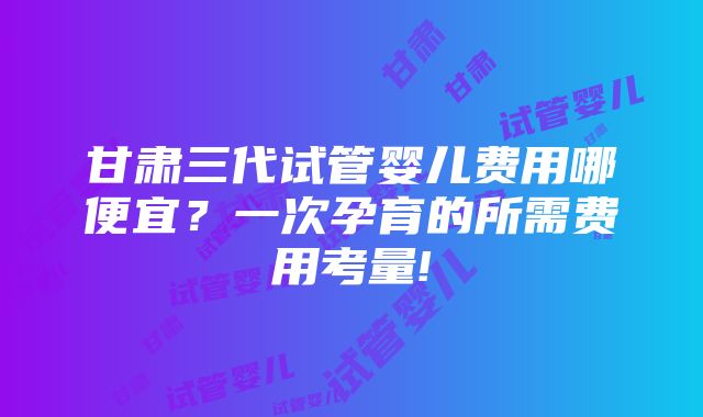 甘肃三代试管婴儿费用哪便宜？一次孕育的所需费用考量!