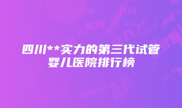 四川**实力的第三代试管婴儿医院排行榜