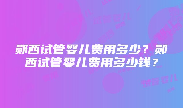 郧西试管婴儿费用多少？郧西试管婴儿费用多少钱？