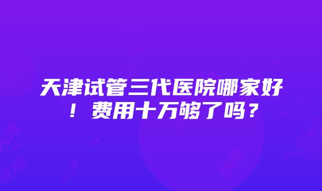 天津试管三代医院哪家好！费用十万够了吗？