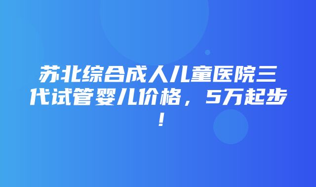 苏北综合成人儿童医院三代试管婴儿价格，5万起步！