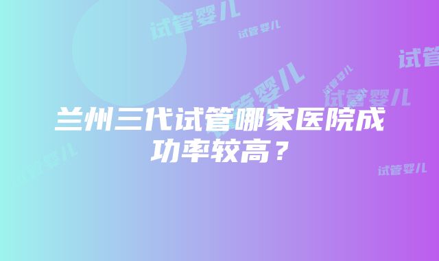 兰州三代试管哪家医院成功率较高？