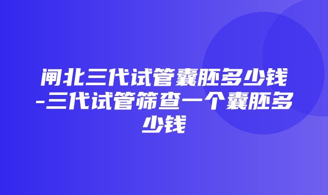 闸北三代试管囊胚多少钱-三代试管筛查一个囊胚多少钱