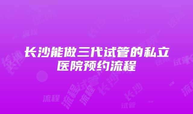 长沙能做三代试管的私立医院预约流程