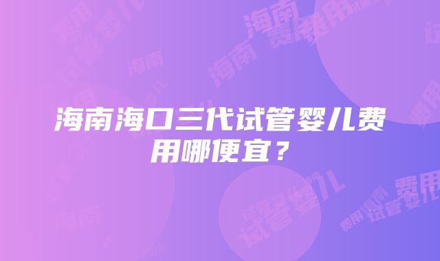 海南海口三代试管婴儿费用哪便宜？