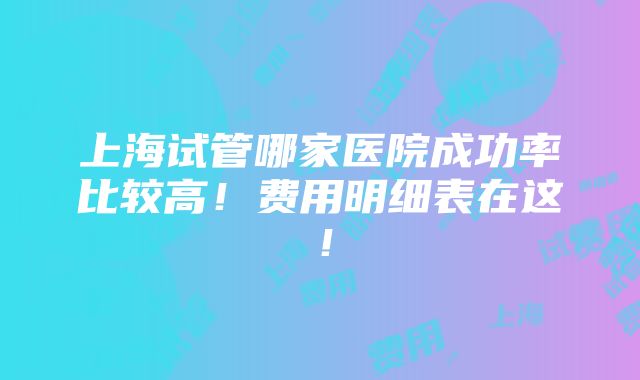 上海试管哪家医院成功率比较高！费用明细表在这！