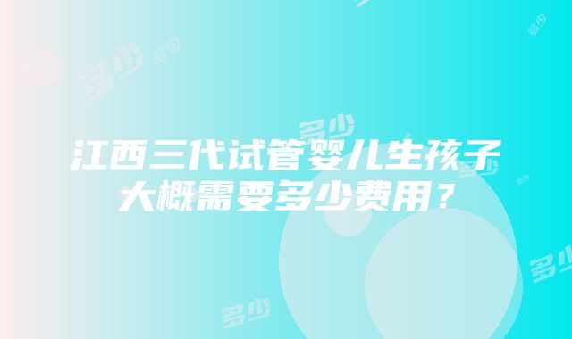 江西三代试管婴儿生孩子大概需要多少费用？