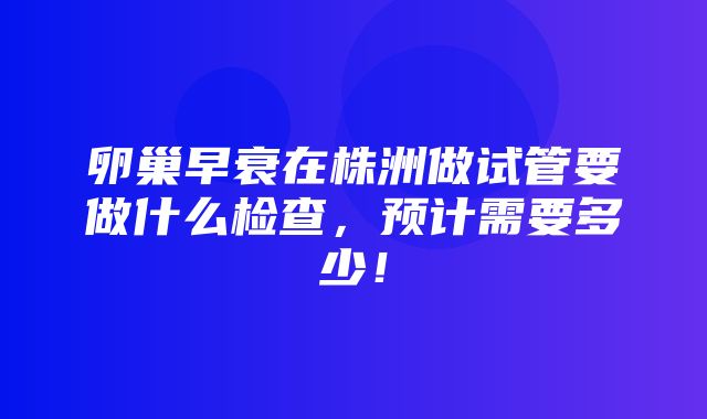 卵巢早衰在株洲做试管要做什么检查，预计需要多少！