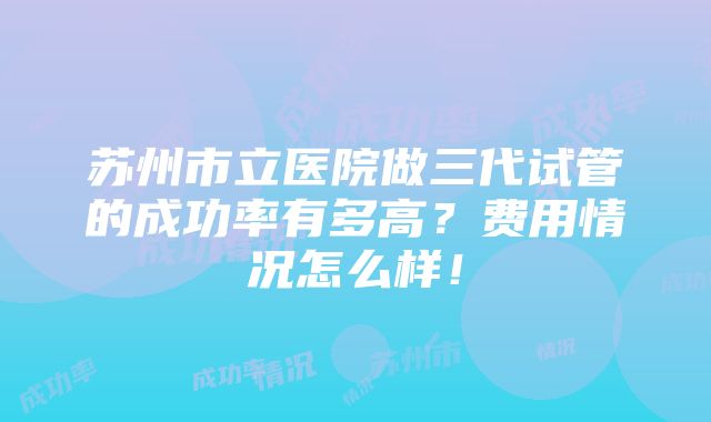 苏州市立医院做三代试管的成功率有多高？费用情况怎么样！