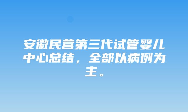 安徽民营第三代试管婴儿中心总结，全部以病例为主。