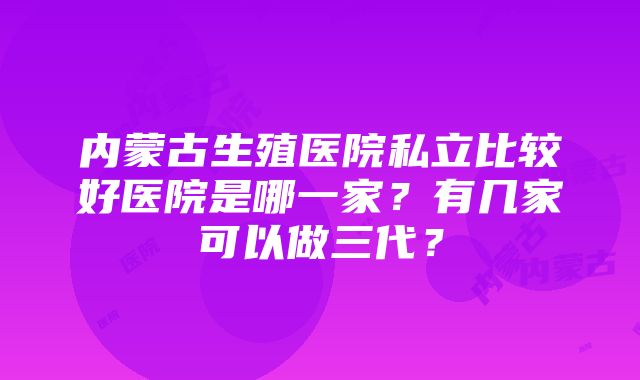 内蒙古生殖医院私立比较好医院是哪一家？有几家可以做三代？