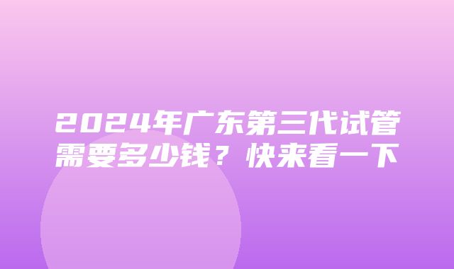 2024年广东第三代试管需要多少钱？快来看一下