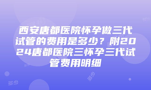 西安唐都医院怀孕做三代试管的费用是多少？附2024唐都医院三怀孕三代试管费用明细