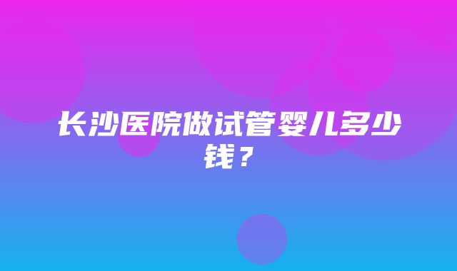 长沙医院做试管婴儿多少钱？