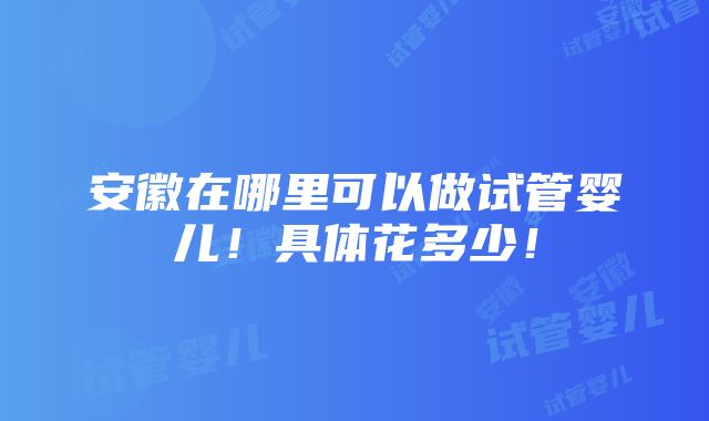 安徽在哪里可以做试管婴儿！具体花多少！