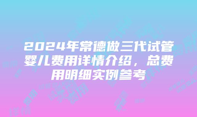 2024年常德做三代试管婴儿费用详情介绍，总费用明细实例参考