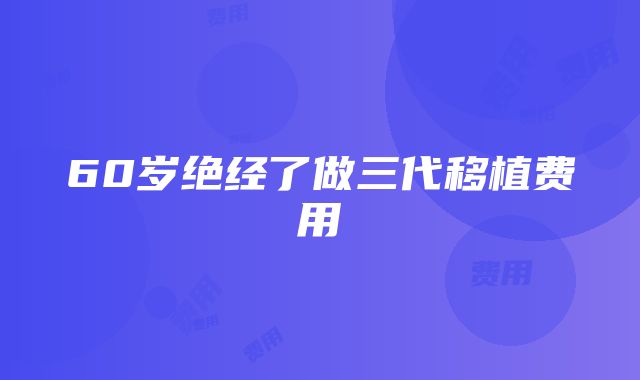 60岁绝经了做三代移植费用