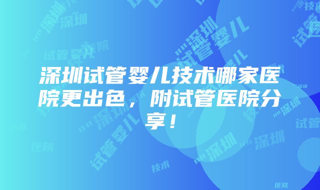 深圳试管婴儿技术哪家医院更出色，附试管医院分享！