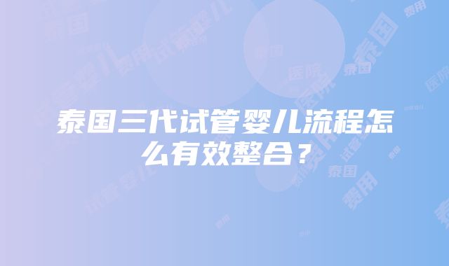 泰国三代试管婴儿流程怎么有效整合？