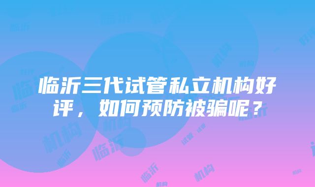 临沂三代试管私立机构好评，如何预防被骗呢？