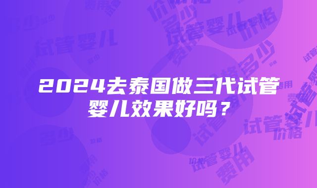 2024去泰国做三代试管婴儿效果好吗？