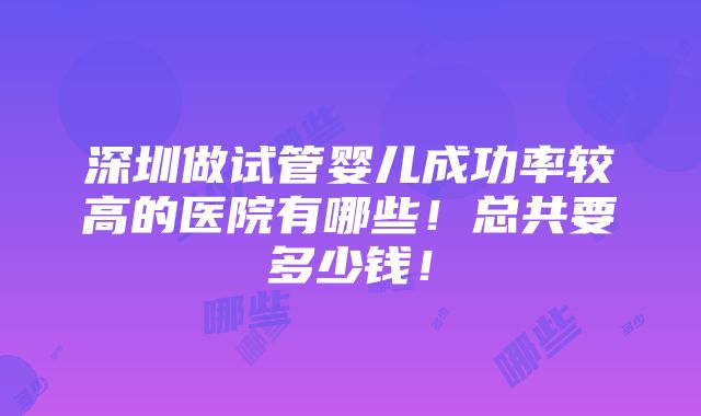 深圳做试管婴儿成功率较高的医院有哪些！总共要多少钱！