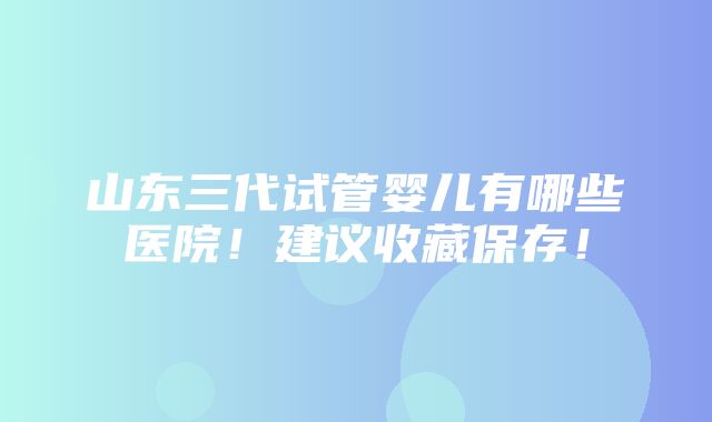 山东三代试管婴儿有哪些医院！建议收藏保存！