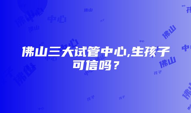 佛山三大试管中心,生孩子可信吗？