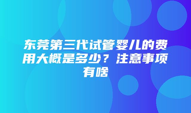 东莞第三代试管婴儿的费用大概是多少？注意事项有啥