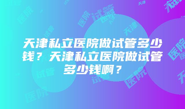 天津私立医院做试管多少钱？天津私立医院做试管多少钱啊？