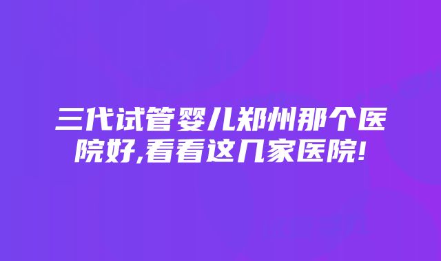 三代试管婴儿郑州那个医院好,看看这几家医院!